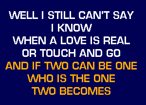 WELL I STILL CAN'T SAY
I KNOW
WHEN A LOVE IS REAL
0R TOUCH AND GO
AND IF TWO CAN BE ONE
WHO IS THE ONE
TWO BECOMES