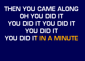 THEN YOU CAME ALONG
0H YOU DID IT
YOU DID IT YOU DID IT
YOU DID IT
YOU DID IT IN A MINUTE