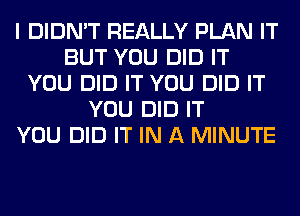 I DIDN'T REALLY PLAN IT
BUT YOU DID IT
YOU DID IT YOU DID IT
YOU DID IT
YOU DID IT IN A MINUTE