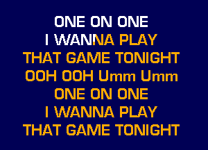 ONE ON ONE
I WANNA PLAY
THAT GAME TONIGHT
00H 00H Umm Umm
ONE ON ONE
I WANNA PLAY
THAT GAME TONIGHT