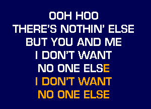 00H H00
THERE'S NOTHIN' ELSE
BUT YOU AND ME
I DON'T WANT
NO ONE ELSE
I DON'T WANT
NO ONE ELSE