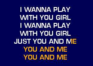 I WANNA PLAY
1WITH YOU GIRL
I WANNA PLAY
WTH YOU GIRL
JUST YOU AND ME
YOU AND ME
YOU AND ME