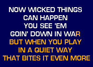NOW WICKED THINGS
CAN HAPPEN
YOU SEE 'EM
GOIN' DOWN IN WAR
BUT WHEN YOU PLAY
IN A QUIET WAY
THAT BITES IT EVEN MORE