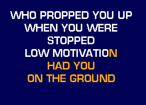 WHO PROPPED YOU UP
WHEN YOU WERE
STOPPED
LOW MOTIVATION
HAD YOU
ON THE GROUND