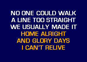 NO ONE COULD WALK
A LINE TOD STRAIGHT
WE USUALLY MADE IT
HOME ALRIGHT
AND GLORY DAYS
I CAN'T RELIVE
