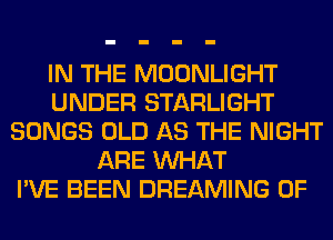 IN THE MOONLIGHT
UNDER STARLIGHT
SONGS OLD AS THE NIGHT
ARE WHAT
I'VE BEEN DREAMING 0F