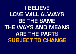 I BELIEVE
LOVE WILL ALWAYS
BE THE SAME
THE WAYS AND MEANS
ARE THE PARTS
SUBJECT TO CHANGE