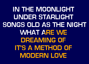 IN THE MOONLIGHT
UNDER STARLIGHT
SONGS OLD AS THE NIGHT
WHAT ARE WE
DREAMING OF
ITS A METHOD OF
MODERN LOVE