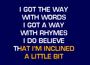 I GOT THE WAY
INITH WORDS
I GOT A WAY
INITH RHYMES
I DO BELIEVE
THAT I'M INCLINED
A LITTLE BIT