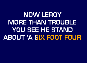 NOW LEROY
MORE THAN TROUBLE
YOU SEE HE STAND
ABOUT 'A SIX FOOT FOUR
