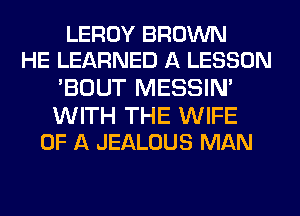 LEROY BROWN
HE LEARNED A LESSON

'BOUT MESSIN'

WITH THE WIFE
OF A JEALOUS MAN