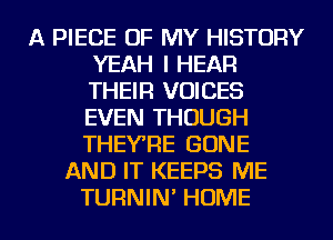 A PIECE OF MY HISTORY
YEAH I HEAR
THEIR VOICES
EVEN THOUGH
THEVRE GONE
AND IT KEEPS ME

TURNIN' HOME l