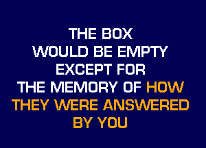 THE BOX
WOULD BE EMPTY
EXCEPT FOR
THE MEMORY OF HOW
THEY WERE ANSWERED
BY YOU