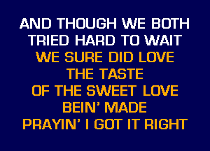 AND THOUGH WE BOTH
TRIED HARD TO WAIT
WE SURE DID LOVE
THE TASTE
OF THE SWEET LOVE
BEIN' MADE
PRAYIN' I GOT IT RIGHT