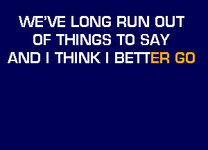 WE'VE LONG RUN OUT
OF THINGS TO SAY
AND I THINK I BETTER GO