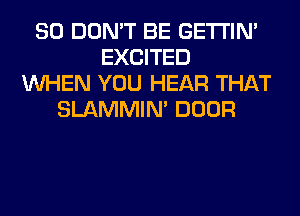 SO DON'T BE GETI'IM
EXCITED
WHEN YOU HEAR THAT
SLAMMIM DOOR