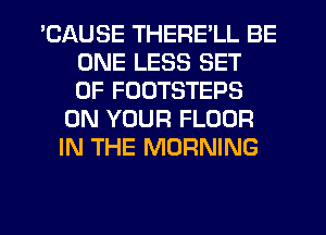 'CAUSE THERE'LL BE
ONE LESS SET
OF FOUTSTEPS

ON YOUR FLOOR
IN THE MORNING