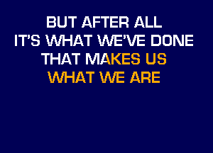 BUT AFTER ALL
ITS WHAT WE'VE DONE
THAT MAKES US
WHAT WE ARE