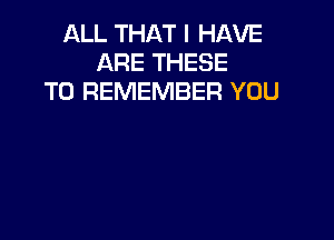 ALL THAT I HAVE
ARE THESE
TO REMEMBER YOU