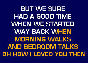 BUT WE SURE
HAD A GOOD TIME
WHEN WE STARTED
WAY BACK WHEN
MORNING WALKS

AND BEDROOM TALKS
0H HOW I LOVED YOU THEN