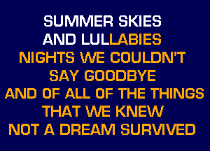 SUMMER SKIES
AND LULLABIES
NIGHTS WE COULDN'T

SAY GOODBYE
AND OF ALL OF THE THINGS

THAT WE KNEW
NOT A DREAM SURVIVED