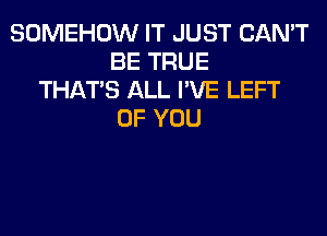 SOMEHOW IT JUST CAN'T
BE TRUE
THAT'S ALL I'VE LEFT
OF YOU