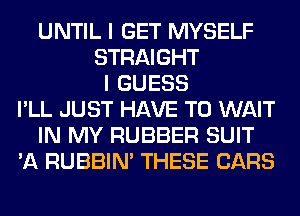 UNTIL I GET MYSELF
STRAIGHT
I GUESS
I'LL JUST HAVE TO WAIT
IN MY RUBBER SUIT
'A RUBBIN' THESE CARS