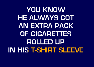 YOU KNOW
HE ALWAYS GOT
AN EXTRA PACK
OF CIGARETTES
ROLLED UP
IN HIS T-SHIRT SLEEVE