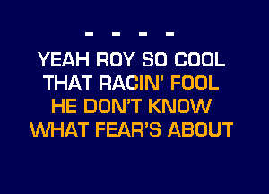YEAH ROY SO COOL
THAT RACIM FOOL
HE DUNW KNOW
WHAT FEAR'S ABOUT