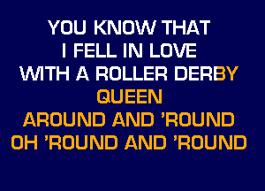 YOU KNOW THAT
I FELL IN LOVE
WITH A ROLLER DERBY
QUEEN
AROUND AND 'ROUND
0H 'ROUND AND 'ROUND
