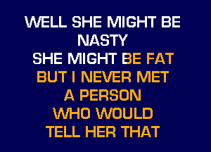 WELL SHE MIGHT BE
NASTY
SHE MIGHT BE FAT
BUT I NEVER MET
A PERSON
WHO WOULD
TELL HER THAT