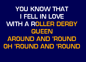 YOU KNOW THAT
I FELL IN LOVE
WITH A ROLLER DERBY
QUEEN
AROUND AND 'ROUND
0H 'ROUND AND 'ROUND