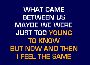 WHAT CAME
BETWEEN US
MAYBE WE WERE
JUST T00 YOUNG
TO KNOW
BUT NOW AND THEN
I FEEL THE SAME