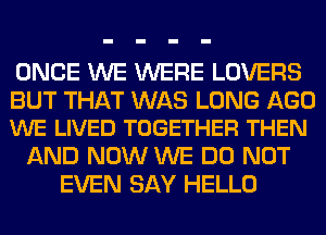 ONCE WE WERE LOVERS

BUT THAT WAS LONG AGO
WE LIVED TOGETHER THEN

AND NOW WE DO NOT
EVEN SAY HELLO