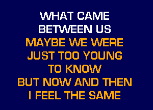 WHAT CAME
BETWEEN US
MAYBE WE WERE
JUST T00 YOUNG
TO KNOW
BUT NOW AND THEN
I FEEL THE SAME