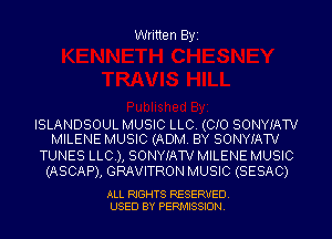 Written Byi

ISLANDSOUL MUSIC LLC. (CIO SONYIATV
MILENE MUSIC (ADM. BY SONYIATV

TUNES LLC.), SONYIATV MILENE MUSIC
(ASCAP), GRAVITRON MUSIC (SESAC)

ALL RIGHTS RESERVED.
USED BY PERMISSION.