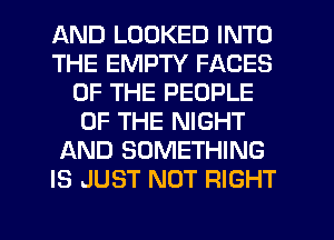 AND LOOKED INTO
THE EMPTY FACES
OF THE PEOPLE
OF THE NIGHT
AND SOMETHING
IS JUST NOT RIGHT