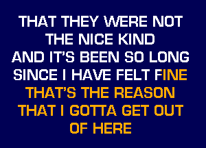 THAT THEY WERE NOT
THE NICE KIND
AND ITS BEEN SO LONG
SINCE I HAVE FELT FINE
THAT'S THE REASON
THAT I GOTTA GET OUT
OF HERE