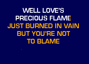 WELL LOVE'S
PRECIOUS FLAME
JUST BURNED IN VAIN
BUT YOU'RE NOT
TO BLAME
