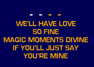 WE'LL HAVE LOVE
80 FINE
MAGIC MOMENTS DIVINE
IF YOU'LL JUST SAY
YOU'RE MINE
