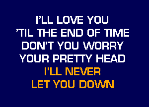 I'LL LOVE YOU
'TIL THE END OF TIME
DON'T YOU WORRY
YOUR PRETTY HEAD
I'LL NEVER
LET YOU DOWN
