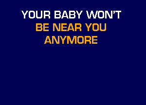 YOUR BABY WON'T
BE NEAR YOU
ANYMORE