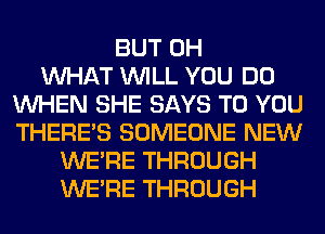 BUT 0H
WHAT WILL YOU DO
WHEN SHE SAYS TO YOU
THERE'S SOMEONE NEW
WERE THROUGH
WERE THROUGH