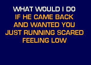 WHAT WOULD I DO
IF HE CAME BACK
AND WANTED YOU
JUST RUNNING SCARED
FEELING LOW