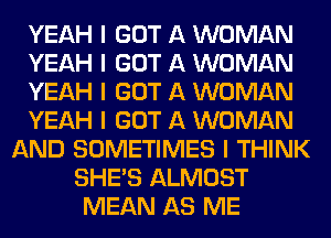 YEAH I GOT A WOMAN
YEAH I GOT A WOMAN
YEAH I GOT A WOMAN
YEAH I GOT A WOMAN
AND SOMETIMES I THINK
SHE'S ALMOST
MEAN AS ME