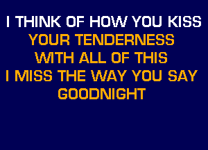 I THINK OF HOW YOU KISS
YOUR TENDERNESS
WITH ALL OF THIS
I MISS THE WAY YOU SAY
GOODNIGHT