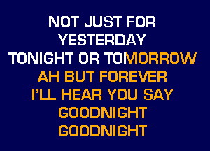 NOT JUST FOR
YESTERDAY
TONIGHT 0R TOMORROW
AH BUT FOREVER
I'LL HEAR YOU SAY
GOODNIGHT
GOODNIGHT