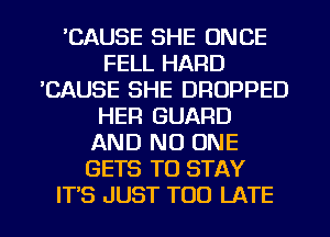 'CAUSE SHE ONCE
FELL HARD
'CAUSE SHE DRUPPED
HER GUARD
AND NO ONE
GETS TO STAY
ITS JUST TOO LATE