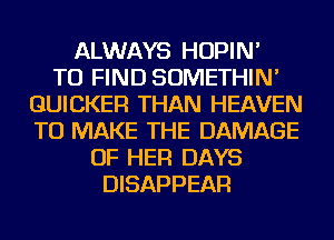 ALWAYS HOPIN'

TO FIND SOMETHIN'
GUICKER THAN HEAVEN
TO MAKE THE DAMAGE

OF HER DAYS
DISAPPEAR