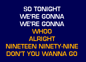 SO TONIGHT
WERE GONNA
WERE GONNA

VVHOO
ALRIGHT
NINETEEN NlNETY-NINE
DON'T YOU WANNA GO